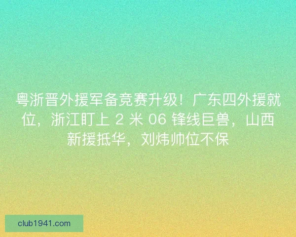 粤浙晋外援军备竞赛升级！广东四外援就位，浙江盯上 2 米 06 锋线巨兽，山西新援抵华，刘炜帅位不保