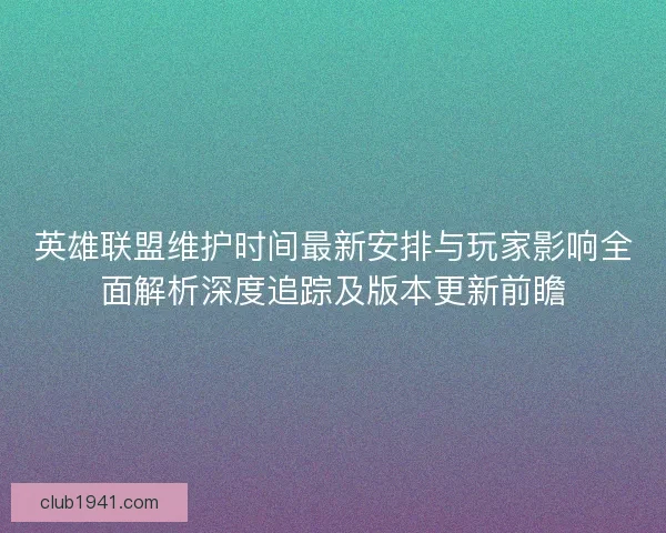 英雄联盟维护时间最新安排与玩家影响全面解析深度追踪及版本更新前瞻