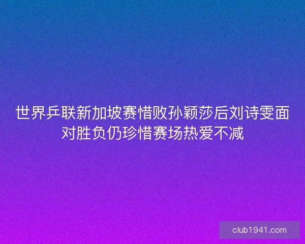 世界乒联新加坡赛惜败孙颖莎后刘诗雯面对胜负仍珍惜赛场热爱不减