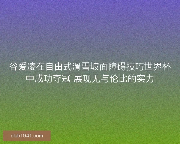 谷爱凌在自由式滑雪坡面障碍技巧世界杯中成功夺冠 展现无与伦比的实力