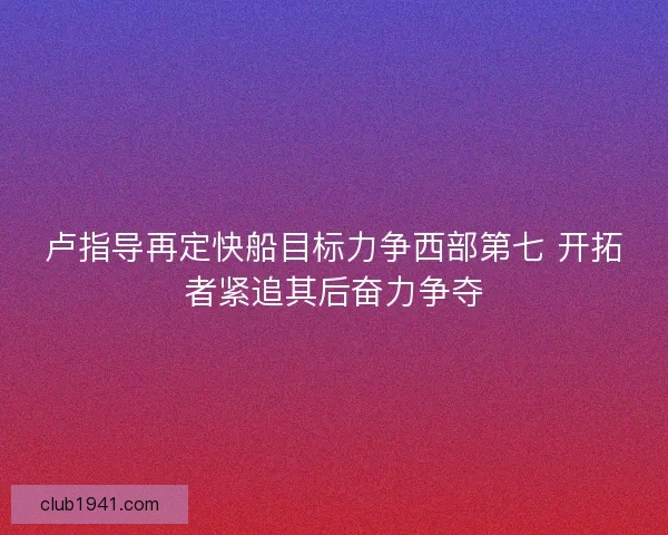 卢指导再定快船目标力争西部第七 开拓者紧追其后奋力争夺