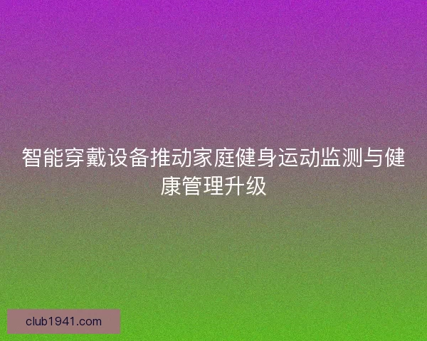 智能穿戴设备推动家庭健身运动监测与健康管理升级