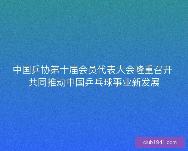 中国乒协第十届会员代表大会隆重召开 共同推动中国乒乓球事业新发展