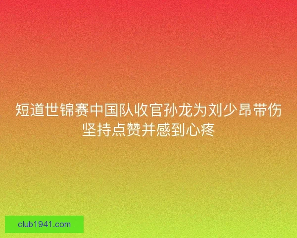 短道世锦赛中国队收官孙龙为刘少昂带伤坚持点赞并感到心疼