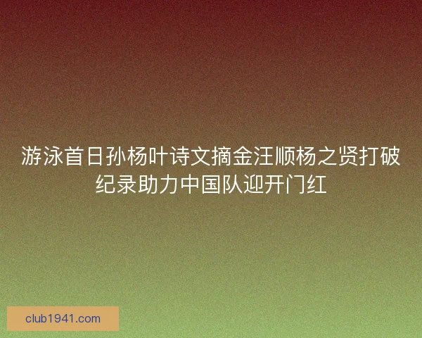 游泳首日孙杨叶诗文摘金汪顺杨之贤打破纪录助力中国队迎开门红