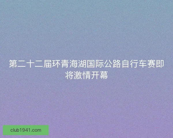 第二十二届环青海湖国际公路自行车赛即将激情开幕