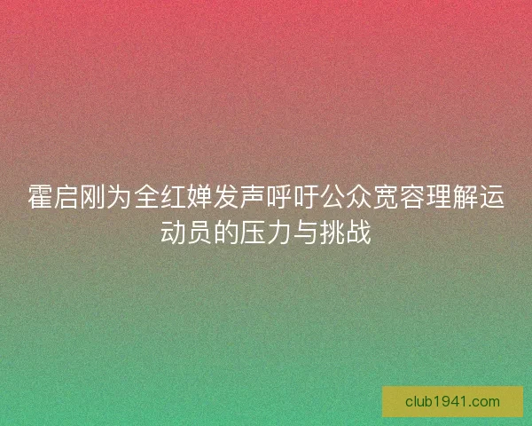 霍启刚为全红婵发声呼吁公众宽容理解运动员的压力与挑战