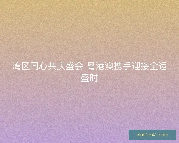 湾区同心共庆盛会 粤港澳携手迎接全运盛时 湾区同心共庆盛会 粤港澳携手迎接全运盛时