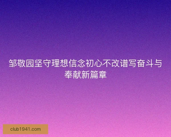 邹敬园坚守理想信念初心不改谱写奋斗与奉献新篇章