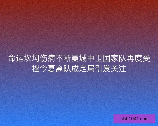 命运坎坷伤病不断曼城中卫国家队再度受挫今夏离队成定局引发关注