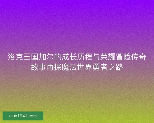 洛克王国加尔的成长历程与荣耀冒险传奇故事再探魔法世界勇者之路