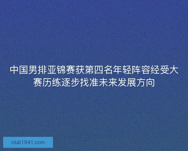 中国男排亚锦赛获第四名年轻阵容经受大赛历练逐步找准未来发展方向 中国男排亚锦赛获第四名年轻阵容经受大赛历练逐步找准未来发展方向