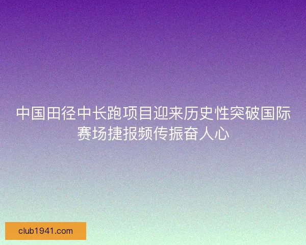 中国田径中长跑项目迎来历史性突破国际赛场捷报频传振奋人心 中国田径中长跑项目迎来历史性突破国际赛场捷报频传振奋人心