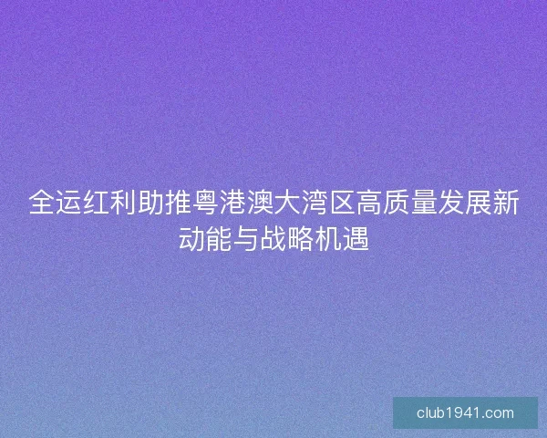 全运红利助推粤港澳大湾区高质量发展新动能与战略机遇 全运红利助推粤港澳大湾区高质量发展新动能与战略机遇