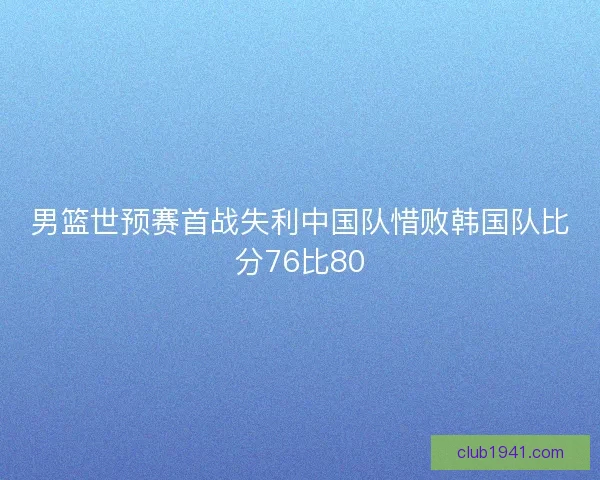 男篮世预赛首战失利中国队惜败韩国队比分76比80 男篮世预赛首战失利中国队惜败韩国队比分76比80